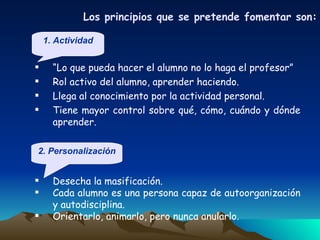 “ Lo que pueda hacer el alumno no lo haga el profesor” Rol activo del alumno, aprender haciendo. Llega al conocimiento por la actividad personal. Tiene mayor control sobre qué, cómo, cuándo y dónde aprender.  Los principios que se pretende fomentar son : Desecha la masificación. Cada alumno es una persona capaz de autoorganización y autodisciplina. Orientarlo, animarlo, pero nunca anularlo. 1. Actividad 2. Personalización 