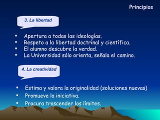 Estima y valora la originalidad (soluciones nuevas) Promueve la iniciativa. Procura trascender los límites. Apertura a todas las ideologías. Respeto a la libertad doctrinal y científica. El alumno descubre la verdad. La Universidad sólo orienta, señala el camino. Principios 3. La libertad 4. La creatividad 