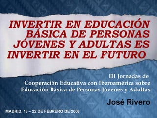 III Jornadas de  Cooperación Educativa con Iberoamérica sobre Educación Básica de Personas Jóvenes y Adultas José Rivero INVERTIR EN EDUCACIÓN BÁSICA DE PERSONAS JÓVENES Y ADULTAS ES INVERTIR EN EL FUTURO   MADRID, 18 – 22 DE FEBRERO DE 2008 