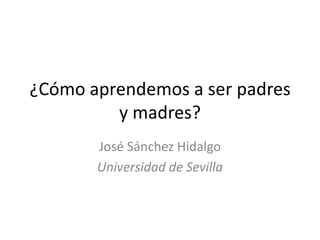¿Cómo aprendemos a ser padres y madres? José Sánchez Hidalgo Universidad de Sevilla 