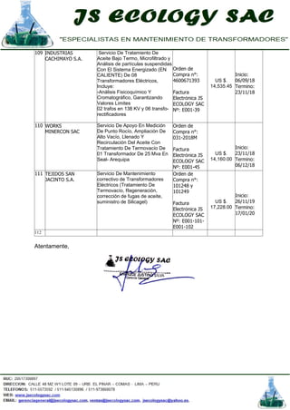 109 INDUSTRIAS
CACHIMAYO S.A.
Servicio De Tratamiento De
Aceite Bajo Termo, Microfiltrado y
Análisis de partículas suspendidas
Con El Sistema Energizado (EN
CALIENTE) De 08
Transformadores Eléctricos,
Incluye:
-Análisis Fisicoquímico Y
Cromatográfico, Garantizando
Valores Limites
02 trafos en 138 KV y 06 transfo-
rectificadores
Orden de
Compra n°:
4600671393
Factura
Electrónica JS
ECOLOGY SAC
Nº: E001-39
US $.
14,535.45
Inicio:
06/09/18
Termino:
23/11/18
110 WORKS
MINERCON SAC
Servicio De Apoyo En Medición
De Punto Rocío, Ampliación De
Alto Vacío, Llenado Y
Recirculación Del Aceite Con
Tratamiento De Termovacío De
01 Transformador De 25 Mva En
Seal- Arequipa
Orden de
Compra n°:
031-2018M
Factura
Electrónica JS
ECOLOGY SAC
Nº: E001-45
US $.
14,160.00
Inicio:
23/11/18
Termino:
06/12/18
111 TEJIDOS SAN
JACINTO S.A.
Servicio De Mantenimiento
correctivo de Transformadores
Eléctricos (Tratamiento De
Termovacío, Regeneración,
corrección de fugas de aceite,
suministro de Silicagel)
Orden de
Compra n°:
101248 y
101249
Factura
Electrónica JS
ECOLOGY SAC
Nº: E001-101-
E001-102
US $.
17,228.00
Inicio:
26/11/19
Termino:
17/01/20
112
Atentamente,
 