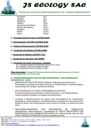 Hidrógeno (H2)
Oxígeno (O2)
Nitrógeno. (N2)
Metano. (CH4)
Monóxido de Carbono. (CO)
Dióxido de Carbono. (CO2)
Acetileno. (C2H2)
Etileno (C2H4)
Etano. (C2H6)
e.- Cromatografía de Furanos (ASTM D-5837)
f.- Cromatografía de PCB’S (ASTM D-4059)
g.- Grado de Polimerización (ASTM D-4243)
h.- Contenido de Inhibidor (ASTM D-2668)
i.- Contenido de Metales (ASTM D-7151)
j.- Contenido de Pasivador (IEC 60666)
k.- Contenido de Azufre Corrosivos, métodos:
k.1.- COVERED CONDUCTOR DEPOSITION (CCD) IEC 62535
k.2.- DIBENZYL DISULFIDE (DBDS) IEC 62697
k.3.- CORROSIVE SULFUR (ASTM D 1275B)
Plazo de entrega: Entrega del Protocolo de Análisis Original conjuntamente con el Informe
técnico Original entre 10 y 15 días útiles.
2.- TRANSFORMADORES CON SISTEMA ENERGIZADO Y DES ENERGIZADO
SEGÚN SEA EL CASO:
∗ MEDICION DE PUNTO DE ROCIO, Medición realizada para determinar el
Porcentaje de humedad de la parte activa de un transformador, en transformadores
nuevos antes del montaje o durante el overhaul.
∗ APLICACIÓN DE ALTO VACIO CON BOMBA DE 2160 M3
/Hr.
Proceso empleado para el llenado uniforme del aceite a los transformadores
nuevos durante el montaje o el secado de la parte activa.
∗ LLENADO Y RECIRCULACION DE ACEITE CON TRATAMIENTO DE TERMOVACIO
(desgasificado, deshumidificado y microfiltrado) Proceso empleado en el reacondicionado o
llenado de aceite a los transformadores nuevos durante el montaje o el secado de la parte
activa.
∗ REACONDICIONAMIENTO CON TRATAMIENTO DE TERMOVACIO
(desgasificado, deshumidificado y microfiltrado) AL ACEITE DIELECTRICO CON
MAQUINA DE FLUJO VARIABLE HASTA 6000 Lt/Hr, sistema de alto vacío de 1000
m3/Hr y MICROLFILTROS DE 0.5 µM de porosidad nominal.
 