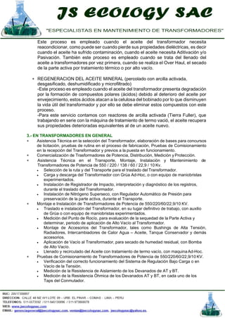 Este proceso es empleado cuando el aceite del transformador necesita
reacondicionar, como puede ser cuando pierde sus propiedades dieléctricas, es decir
cuando el aceite ha sufrido contaminación, cuando el aceite necesita Aditivación y/o
Pasivación. También este proceso es empleado cuando se trata del llenado del
aceite a transformadores por vez primera, cuando se realiza el Over Haul, el secado
de la parte activa por tratamiento térmico o por alto vacío.
∗ REGENERACION DEL ACEITE MINERAL (percolado con arcilla activada,
desgasificado, deshumidificado y microfiltrado)
-Este proceso es empleado cuando el aceite del transformador presenta degradación
por la formación de compuestos polares (ácidos) debido al deterioro del aceite por
envejecimiento, estos ácidos atacan a la celulosa del bobinado por lo que disminuyen
la vida útil del transformador y por ello se debe eliminar estos compuestos con este
proceso.
-Para este servicio contamos con reactores de arcilla activada (Tierra Fuller), que
trabajando en serie con la máquina de tratamiento de termo vació, el aceite recupera
sus propiedades deterioradas equivalentes al de un aceite nuevo.
3.- EN TRANSFORMADORES EN GENERAL
∗ Asistencia Técnica en la selección del Transformador, elaboración de bases para concursos
de licitación, pruebas de rutina en el proceso de fabricación, Pruebas de Comisionamiento
en la recepción del Transformador y previos a la puesta en funcionamiento.
∗ Comercialización de Trasformadores de Potencia, Distribución, Medición yProtección.
∗ Asistencia Técnica en el Transporte, Montaje, Instalación y Mantenimiento de
Transformadores de Potencia de 550 / 220 / 138 / 60 / 22,9 / 10 Kv.
• Selección de la ruta y del Transporte para el traslado del Transformador.
• Carga y descarga del Transformador con Grúa Ad-Hoc, o con equipo de maniobristas
experimentados.
• Instalación de Registrador de Impacto, interpretación y diagnóstico de los registros,
durante el traslado del Transformador.
• Instalación de Nitrógeno Superseco, con Regulador Automático de Presión para
preservación de la parte activa, durante el Transporte.
∗ Montaje e Instalación de Transformadores de Potencia de 550/220/60/22,9/10 KV.
• Traslado e instalación del Transformador, en su lugar definitivo de trabajo, con auxilio
de Grúa o con equipo de maniobristas experimentados.
• Medición del Punto de Rocío, para evaluación de la sequedad de la Parte Activa y
determinar, periodo de aplicación de Alto Vacío al Transformador.
• Montaje de Accesorios del Transformador, tales como Bushings de Alta Tensión,
Radiadores, Intercambiadores de Calor Agua – Aceite, Tanque Conservador y demás
accesorios.
• Aplicación de Vacío al Transformador, para secado de humedad residual, con Bomba
de Alto Vacío.
• Llenado y recirculado del Aceite con tratamiento de termo vacío, con maquinaAd-Hoc.
∗ Pruebas de Comisionamiento de Transformadores de Potencia de 550/220/60/22,9/10 KV.
• Verificación del correcto funcionamiento del Sistema de Regulación Bajo Carga o en
Vacío de la Tensión.
• Medición de la Resistencia de Aislamiento de los Devanados de AT y BT.
• Medición de la Resistencia Óhmica de los Devanados AT y BT, en cada uno de los
Taps del Conmutador.
 