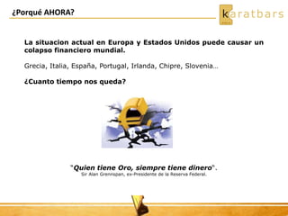 ¿Porqué AHORA?
La situacion actual en Europa y Estados Unidos puede causar un
colapso financiero mundial.
Grecia, Italia, España, Portugal, Irlanda, Chipre, Slovenia…
¿Cuanto tiempo nos queda?
“Quien tiene Oro, siempre tiene dinero“.
Sir Alan Grennspan, ex-Presidente de la Reserva Federal.
 