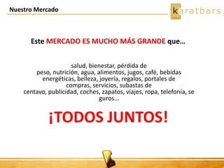 Nuestro Mercado
salud, bienestar, pérdida de
peso, nutrición, agua, alimentos, jugos, café, bebidas
energéticas, belleza, joyería, regalos, portales de
compras, servicios, subastas de
centavo, publicidad, coches, zapatos, viajes, ropa, telefonía, se
guros…
¡TODOS JUNTOS!
Este MERCADO ES MUCHO MÁS GRANDE que…
 