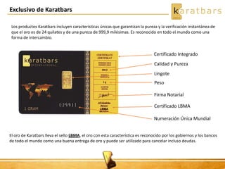Exclusivo de Karatbars
Certificado Integrado
Calidad y Pureza
Lingote
Peso
Firma Notarial
Certificado LBMA
Numeración Única Mundial
Los productos Karatbars incluyen características únicas que garantizan la pureza y la verificación instantánea de
que el oro es de 24 quilates y de una pureza de 999,9 milésimas. Es reconocido en todo el mundo como una
forma de intercambio.
El oro de Karatbars lleva el sello LBMA, el oro con esta característica es reconocido por los gobiernos y los bancos
de todo el mundo como una buena entrega de oro y puede ser utilizado para cancelar incluso deudas.
 