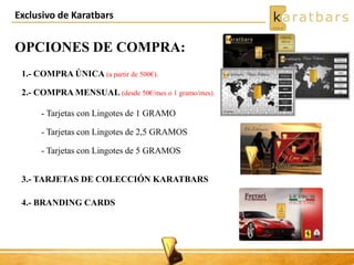 Exclusivo de Karatbars
OPCIONES DE COMPRA:
1.- COMPRA ÚNICA (a partir de 500€).
2.- COMPRA MENSUAL (desde 50€/mes o 1 gramo/mes).
- Tarjetas con Lingotes de 1 GRAMO
- Tarjetas con Lingotes de 2,5 GRAMOS
- Tarjetas con Lingotes de 5 GRAMOS
3.- TARJETAS DE COLECCIÓN KARATBARS
4.- BRANDING CARDS
 