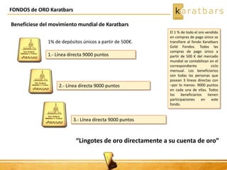 FONDOS de ORO Karatbars
Benefíciese del movimiento mundial de Karatbars
1% de depósitos únicos a partir de 500€.
1.- Línea directa 9000 puntos
2.- Línea directa 9000 puntos
3.- Línea directa 9000 puntos
“Lingotes de oro directamente a su cuenta de oro”
El 1 % de todo el oro vendido
en compras de pago único se
transfiere al fondo Karatbars
Gold Fondos. Todas las
compras de pago único a
partir de 500 € del mercado
mundial se contabilizan en el
correspondiente ciclo
mensual. Los beneficiarios
son todas las personas que
posean 3 líneas directas con
–por lo menos- 9000 puntos
en cada una de ellas. Todos
los beneficiarios tienen
participaciones en este
fondo.
 