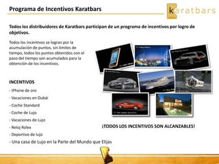 Programa de Incentivos Karatbars
Todos los distribuidores de Karatbars participan de un programa de incentivos por logro de
objetivos.
Todos los incentivos se logran por la
acumulación de puntos, sin límites de
tiempo, todos los puntos obtenidos con el
paso del tiempo son acumulados para la
obtención de los incentivos.
INCENTIVOS
- iPhone de oro
- Vacaciones en Dubái
- Coche Standard
- Coche de Lujo
- Vacaciones de Lujo
- Reloj Rolex
- Deportivo de lujo
- Una casa de Lujo en la Parte del Mundo que Elijas
¡TODOS LOS INCENTIVOS SON ALCANZABLES!
 