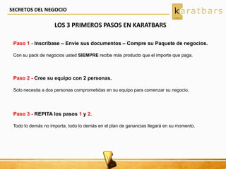 LOS 3 PRIMEROS PASOS EN KARATBARS
Paso 1 - Inscríbase – Envíe sus documentos – Compre su Paquete de negocios.
Con su pack de negocios usted SIEMPRE recibe más producto que el importe que paga.
Paso 2 - Cree su equipo con 2 personas.
Solo necesita a dos personas comprometidas en su equipo para comenzar su negocio.
Paso 3 - REPITA los pasos 1 y 2.
Todo lo demás no importa, todo lo demás en el plan de ganancias llegará en su momento.
SECRETOS DEL NEGOCIO
 