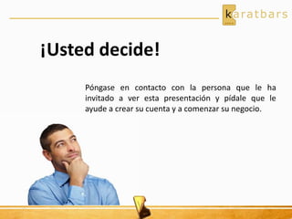 ¡Usted decide!
Póngase en contacto con la persona que le ha
invitado a ver esta presentación y pídale que le
ayude a crear su cuenta y a comenzar su negocio.
 