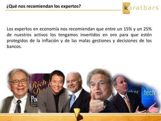 Los expertos en economía nos recomiendan que entre un 15% y un 25%
de nuestros activos los tengamos invertidos en oro para que estén
protegidos de la inflación y de las malas gestiones y decisiones de los
bancos.
¿Qué nos recomiendan los expertos?
 