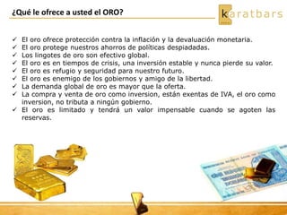 ¿Qué le ofrece a usted el ORO?
 El oro ofrece protección contra la inflación y la devaluación monetaria.
 El oro protege nuestros ahorros de políticas despiadadas.
 Los lingotes de oro son efectivo global.
 El oro es en tiempos de crisis, una inversión estable y nunca pierde su valor.
 El oro es refugio y seguridad para nuestro futuro.
 El oro es enemigo de los gobiernos y amigo de la libertad.
 La demanda global de oro es mayor que la oferta.
 La compra y venta de oro como inversion, están exentas de IVA, el oro como
inversion, no tributa a ningún gobierno.
 El oro es limitado y tendrá un valor impensable cuando se agoten las
reservas.
 