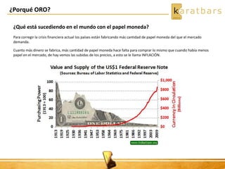 ¿Porqué ORO?
¿Qué está sucediendo en el mundo con el papel moneda?
Para corregir la crisis financiera actual los países están fabricando más cantidad de papel moneda del que el mercado
demanda.
Cuanto más dinero se fabrica, más cantidad de papel moneda hace falta para comprar lo mismo que cuando había menos
papel en el mercado, de hay vemos las subidas de los precios, a esto se le llama INFLACIÓN.
 