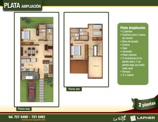 PLATA AMPLIACIÓN


                                                   Plata Ampliación
                                                   • 2 plantas
                                                   • Cochera para 2 autos
                                                     sin techar
                                                   • Área de lavado
                                                   • Cocina
                                                   • Sala
                                                   • Comedor
                                                   • Patio exterior
                                                   • 3 recámaras (2 en
                                                     planta alta y 1 en
                                                     planta baja con baño
                                                     cada una)
                                                   • Terraza
                                                   • 3 ½ baños




                                     Planta alta




                                                                   2 plantas
       Planta baja

 tel. 721 5400 • 721 5401
          Acceso por el puente USE
 