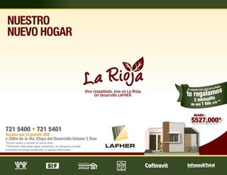 NUESTRO
 NUEVO HOGAR



                                                                        Vive respaldado, vive en La Rioja.
                                                                              Un desarrollo LAFHER.




721 5400 • 721 5401
Acceso por el puente USE
a 250m de la 4ta. Etapa del Desarrollo Urbano 3 Ríos
*Precios sujetos a cambios sin previo aviso.
**Promoción válida hasta agotar existencias, se entregarán al recibir
la vivienda (no incluye instalación), se aplican restricciones.
 