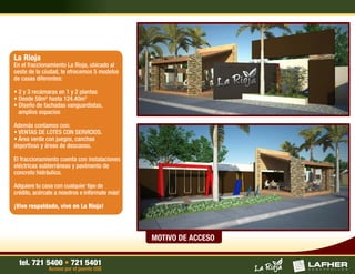La Rioja
En el fraccionamiento La Rioja, ubicado al
oeste de la ciudad, te ofrecemos 5 modelos
de casas diferentes:

• 2 y 3 recámaras en 1 y 2 plantas
• Desde 58m2 hasta 124.40m2
• Diseño de fachadas vanguardistas,
  amplios espacios

Además contamos con:
• VENTAS DE LOTES CON SERVICIOS.
• Área verde con juegos, canchas
deportivas y áreas de descanso.

El fraccionamiento cuenta con instalaciones
eléctricas subterráneas y pavimento de
concreto hidráulico.

Adquiere tu casa con cualquier tipo de
crédito, acércate a nosotros e infórmate más!

¡Vive respaldado, vive en La Rioja!




                                                MOTIVO DE ACCESO


  tel. 721 5400 • 721 5401
              Acceso por el puente USE
 