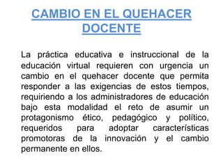 CAMBIO EN EL QUEHACER DOCENTELa práctica educativa e instruccional de la educación virtual requieren con urgencia un cambio en el quehacer docente que permita responder a las exigencias de estos tiempos, requiriendo a los administradores de educación bajo esta modalidad el reto de asumir un protagonismo ético, pedagógico y político, requeridos para adoptar características promotoras de la innovación y el cambio permanente en ellos.