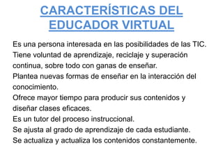 CARACTERÍSTICAS DEL EDUCADOR VIRTUALEs una persona interesada en las posibilidades de las TIC.Tiene voluntad de aprendizaje, reciclaje y superacióncontinua, sobre todo con ganas de enseñar.Plantea nuevas formas de enseñar en la interacción delconocimiento.Ofrece mayor tiempo para producir sus contenidos ydiseñar clases eficaces.Es un tutor del proceso instruccional.Se ajusta al grado de aprendizaje de cada estudiante.Se actualiza y actualiza los contenidos constantemente. 