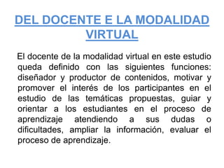 DEL DOCENTE E LA MODALIDAD VIRTUALEl docente de la modalidad virtual en este estudio queda definido con las siguientes funciones: diseñador y productor de contenidos, motivar y promover el interés de los participantes en el estudio de las temáticas propuestas, guiar y orientar a los estudiantes en el proceso de aprendizaje atendiendo a sus dudas o dificultades, ampliar la información, evaluar el proceso de aprendizaje.
