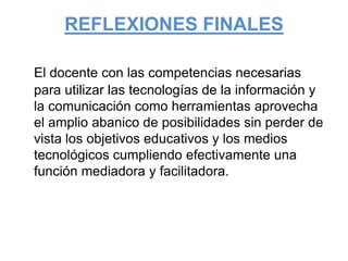 REFLEXIONES FINALESEl docente con las competencias necesarias para utilizar las tecnologías de la información y la comunicación como herramientas aprovecha el amplio abanico de posibilidades sin perder de vista los objetivos educativos y los medios tecnológicos cumpliendo efectivamente una función mediadora y facilitadora. 