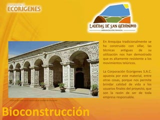 Bioconstrucción
En Arequipa tradicionalmente se
ha construido con sillar, las
técnicas antiguas de su
utilización nos han demostrado
que es altamente resistente a los
movimientos telúricos.
La Corporación Ecorigenes S.A.C.
apuesta por este material, entre
otras cosas, porque nos permite
brindar calidad de vida a los
usuarios finales del proyecto, que
son la razón de ser de toda
empresa responsable.
Edificio de sillar en el centro de la ciudad de Arequipa
 