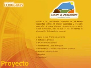 Gracias a su considerable extensión de un millón
trescientos treinta mil metros cuadrados y favorable
topografía, se puede albergar cómodamente a mas de
25,000 habitantes, para lo cual se ha zonificando la
urbanización de la siguiente manera:
1.- Zona central financiera comercial
2.- Lotización principal
3.- Multifamiliares zonales
4.- Ladera Oeste, Casas ecológicas
5.- Ladera Este, Quintas o condominios privados
6.- Lotes vía metropolitana
7.- Aportes
8.- Seguridad
Proyecto
 