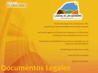 Documentos Legales
Certificado Vigente de Zonificación y Vías
expedido por la Municipalidad Provincial de Arequipa
Certificado vigente de Parámetros Urbanísticos y Edificatorios
emitido por Municipalidad Distrital de Yura
Certificados de factibilidad de suministros expedidos por las
empresas correspondientes
Partida Registral Electrónica al día
Ficha RUC de la empresa
Vigencia de poderes
 