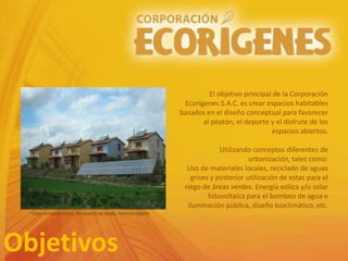 Objetivos
El objetivo principal de la Corporación
Ecorígenes S.A.C. es crear espacios habitables
basados en el diseño conceptual para favorecer
al peatón, el deporte y el disfrute de los
espacios abiertos.
Utilizando conceptos diferentes de
urbanización, tales como:
Uso de materiales locales, reciclado de aguas
grises y posterior utilización de estas para el
riego de áreas verdes. Energía eólica y/o solar
fotovoltaica para el bombeo de agua e
iluminación pública, diseño bioclimático, etc.
Casas autosuficientes, Amayuelas de Abajo, Palencia España
 