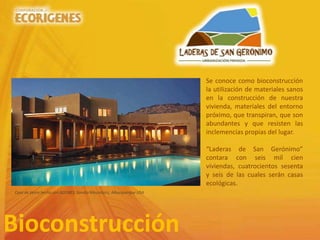 Bioconstrucción
Se conoce como bioconstrucción
la utilización de materiales sanos
en la construcción de nuestra
vivienda, materiales del entorno
próximo, que transpiran, que son
abundantes y que resisten las
inclemencias propias del lugar.
“Laderas de San Gerónimo”
contara con seis mil cien
viviendas, cuatrocientos sesenta
y seis de las cuales serán casas
ecológicas.
Casa de tierra hecha con ADOBES, Sandia Mountains, Alburquerque USA
 