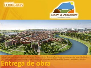 Entrega de obra
Foto proyección a la culminación del proyecto “Laderas de San Gerónimo”, en donde se puede apreciar la cantidad de área
destinada a recreación publica y esparcimiento, que brindara una altísima calidad de vida a todos sus residentes.
 