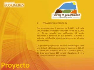 Proyecto
1.1 ZONA CENTRAL INTERIOR R4
Está compuesta por 6 parcelas de 1,648.91 m2 cada
una, ubicadas alrededor de la plaza central de 10,000
m2. Dichas parcelas con calificación R4, están
destinadas a comercio en sus primeras 2 plantas y
vivienda multifamiliar tipo departamentos en el resto
de las mismas.
Las primeras proyecciones técnicas muestran por cada
uno de los 6 edificios construidos lo siguiente: 2,077.62
m2 útiles para comercio entre las 2 primeras plantas,
36 departamentos de 115 m2 entre las plantas 3 y 4 y
120 estacionamientos en el sótano.
 