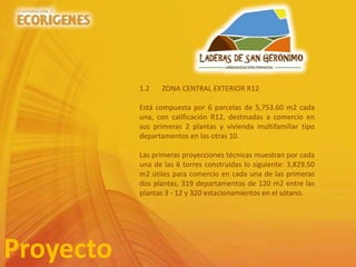 Proyecto
1.2 ZONA CENTRAL EXTERIOR R12
Está compuesta por 6 parcelas de 5,753.60 m2 cada
una, con calificación R12, destinadas a comercio en
sus primeras 2 plantas y vivienda multifamiliar tipo
departamentos en las otras 10.
Las primeras proyecciones técnicas muestran por cada
una de las 6 torres construidas lo siguiente: 3,829.50
m2 útiles para comercio en cada una de las primeras
dos plantas, 319 departamentos de 120 m2 entre las
plantas 3 - 12 y 320 estacionamientos en el sótano.
 
