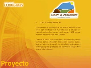 Proyecto
2. LOTIZACION PRINCIPAL R4
La zona central hexagonal se encuentra rodeada por 6
zonas con zonificación R-4, destinadas a lotización o
vivienda unifamiliar que en total suman 2,492 lotes o
parcelas de terreno de 90 a 220 m2.
En estas 6 zonas se contemplan los aportes legales de
terreno, como educación, recreación publica, puesto
policial, puestos de salud, etc. distribuidos de manera
estratégica para que todos los residentes tengan fácil
acceso a los mismos.
 