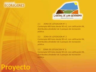 Proyecto
2.1 ZONA DE LOTIZACION N° 1
Contempla 400 lotes desde 90 m2, con calificación R4,
distribuidos alrededor de 5 parques de recreación
pública.
2.2 ZONA DE LOTIZACION N° 2
Contempla 400 lotes desde 90 m2, con calificación R4,
distribuidos alrededor de 5 parques de recreación
pública.
2.3 ZONA DE LOTIZACION N° 3
Contempla 529 lotes desde 90 m2, con calificación R4,
distribuidos alrededor de 2 parques de recreación
pública.
 
