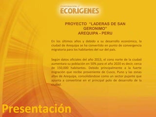 En los últimos años y debido a su desarrollo económico, la
ciudad de Arequipa se ha convertido en punto de convergencia
migratoria para los habitantes del sur del país.
Según datos oficiales del año 2013, el cono norte de la ciudad
aumentara su población en 50% para el año 2020 es decir, cerca
de 150,000 habitantes. Debido principalmente a la fuerte
migración que recibe proveniente de Cusco, Puno y las zonas
altas de Arequipa, consolidándose como un sector pujante que
apunta a convertirse en el principal polo de desarrollo de la
ciudad.
Presentación
PROYECTO “LADERAS DE SAN
GERONIMO”
AREQUIPA - PERU
 