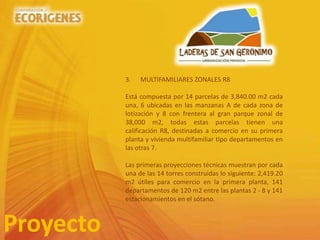 Proyecto
3. MULTIFAMILIARES ZONALES R8
Está compuesta por 14 parcelas de 3,840.00 m2 cada
una, 6 ubicadas en las manzanas A de cada zona de
lotización y 8 con frentera al gran parque zonal de
38,000 m2, todas estas parcelas tienen una
calificación R8, destinadas a comercio en su primera
planta y vivienda multifamiliar tipo departamentos en
las otras 7.
Las primeras proyecciones técnicas muestran por cada
una de las 14 torres construidas lo siguiente: 2,419.20
m2 útiles para comercio en la primera planta, 141
departamentos de 120 m2 entre las plantas 2 - 8 y 141
estacionamientos en el sótano.
 
