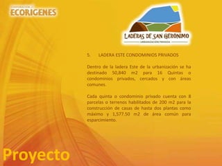 Proyecto
5. LADERA ESTE CONDOMINIOS PRIVADOS
Dentro de la ladera Este de la urbanización se ha
destinado 50,840 m2 para 16 Quintas o
condominios privados, cercados y con áreas
comunes.
Cada quinta o condominio privado cuenta con 8
parcelas o terrenos habilitados de 200 m2 para la
construcción de casas de hasta dos plantas como
máximo y 1,577.50 m2 de área común para
esparcimiento.
 