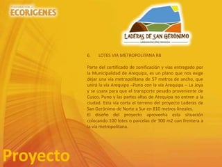 Proyecto
6. LOTES VIA METROPOLITANA R8
Parte del certificado de zonificación y vías entregado por
la Municipalidad de Arequipa, es un plano que nos exige
dejar una vía metropolitana de 57 metros de ancho, que
unirá la vía Arequipa –Puno con la vía Arequipa – La Joya
y se usara para que el transporte pesado proveniente de
Cusco, Puno y las partes altas de Arequipa no entren a la
ciudad. Esta vía corta el terreno del proyecto Laderas de
San Gerónimo de Norte a Sur en 810 metros lineales.
El diseño del proyecto aprovecha esta situación
colocando 100 lotes o parcelas de 300 m2 con frentera a
la vía metropolitana.
 