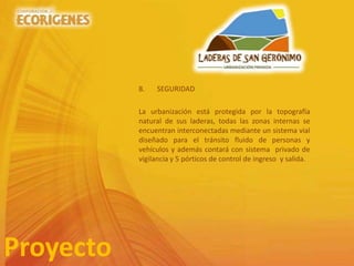 8. SEGURIDAD
La urbanización está protegida por la topografía
natural de sus laderas, todas las zonas internas se
encuentran interconectadas mediante un sistema vial
diseñado para el tránsito fluido de personas y
vehículos y además contará con sistema privado de
vigilancia y 5 pórticos de control de ingreso y salida.
Proyecto
 