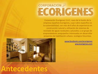 Antecedentes
Corporación Ecorígenes S.A.C. nace de la fusión de la
empresa española Ecorígenes, cuyo rubro específico es
la sustentabilidad, con más de 8 años de experiencia en
construcción natural y utilización de sistemas de
reciclado de aguas residuales y pluviales; y un grupo de
emprendedores arequipeños interesados en desarrollar
proyectos de habilitación urbana ecológico-futuristas.
www.facebook.com/ecorigenes
ww.ecorigenes.com
Casa de tierra hecha con ADOBE y QUINCHA. Montequinto, Sevilla España
 