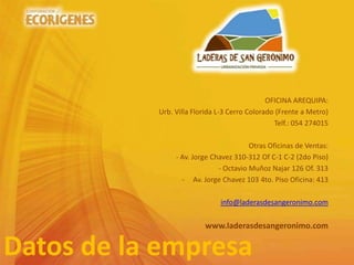 Datos de la empresa
OFICINA AREQUIPA:
Urb. Villa Florida L-3 Cerro Colorado (Frente a Metro)
Telf.: 054 274015
Otras Oficinas de Ventas:
- Av. Jorge Chavez 310-312 Of C-1 C-2 (2do Piso)
- Octavio Muñoz Najar 126 Of. 313
- Av. Jorge Chavez 103 4to. Piso Oficina: 413
info@laderasdesangeronimo.com
www.laderasdesangeronimo.com
 