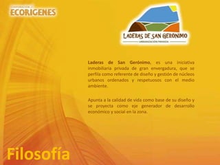 Laderas de San Gerónimo, es una iniciativa
inmobiliaria privada de gran envergadura, que se
perfila como referente de diseño y gestión de núcleos
urbanos ordenados y respetuosos con el medio
ambiente.
Apunta a la calidad de vida como base de su diseño y
se proyecta como eje generador de desarrollo
económico y social en la zona.
Filosofía
 