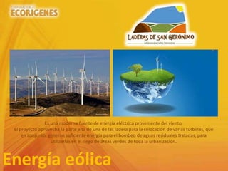 Energía eólica
Es una moderna fuente de energía eléctrica proveniente del viento.
El proyecto aprovecha la parte alta de una de las ladera para la colocación de varias turbinas, que
en conjunto, generan suficiente energía para el bombeo de aguas residuales tratadas, para
utilizarlas en el riego de áreas verdes de toda la urbanización.
 
