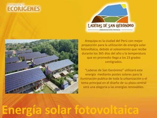 Energía solar fotovoltaica
Arequipa es la ciudad del Perú con mejor
proyección para la utilización de energía solar
fotovoltaica, debido al soleamiento que recibe
durante los 365 días del año y la temperatura
que en promedio llega a los 23 grados
centígrados.
“Laderas de San Gerónimo” utilizará esta
energía mediante postes solares para la
iluminación publica de toda la urbanización y el
tema principal en el diseño de su plaza central
será una alegoría a las energías renovables.
 