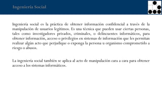 Ingeniería Social
Ingeniería social es la práctica de obtener información confidencial a través de la
manipulación de usuarios legítimos. Es una técnica que pueden usar ciertas personas,
tales como investigadores privados, criminales, o delincuentes informáticos, para
obtener información, acceso o privilegios en sistemas de información que les permitan
realizar algún acto que perjudique o exponga la persona u organismo comprometido a
riesgo o abusos.
La ingeniería social también se aplica al acto de manipulación cara a cara para obtener
acceso a los sistemas informáticos.
 
