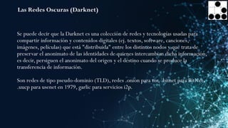 Las Redes Oscuras (Darknet)
Se puede decir que la Darknet es una colección de redes y tecnologías usadas para
compartir información y contenidos digitales (ej. textos, software, canciones,
imágenes, películas) que está "distribuida" entre los distintos nodos y que trata de
preservar el anonimato de las identidades de quienes intercambian dicha información,
es decir, persiguen el anonimato del origen y el destino cuando se produce la
transferencia de información.
Son redes de tipo pseudo-dominio (TLD), redes .onion para tor, .bitnet para BitNet,
.uucp para usenet en 1979, garlic para servicios i2p.
 