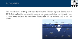 La DeepWEB
Para conectarnos a la “Deep Web” se debe utilizar un software especial, uno de ellos es
TOR. Esta aplicación nos permite navegar de manera anónima en internet y nos
permite tener acceso a los contenidos almacenados en los servidores de la Internet
oculta.
 
