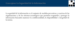 Conceptos: La Seguridad de la Información
La seguridad de la información es el conjunto de medidas preventivas y reactivas de las
organizaciones y de los sistemas tecnológicos que permiten resguardar y proteger la
información buscando mantener la confidencialidad, la disponibilidad e integridad de
la misma.
 