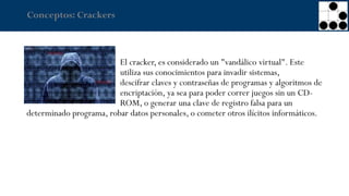 Conceptos: Crackers
El cracker, es considerado un "vandálico virtual". Este
utiliza sus conocimientos para invadir sistemas,
descifrar claves y contraseñas de programas y algoritmos de
encriptación, ya sea para poder correr juegos sin un CD-
ROM, o generar una clave de registro falsa para un
determinado programa, robar datos personales, o cometer otros ilícitos informáticos.
 